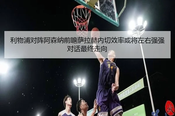利物浦对阵阿森纳前瞻萨拉赫内切效率或将左右强强对话最终走向